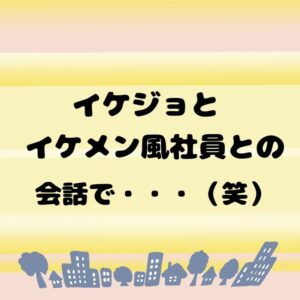 イケジョとイケメン風社員の会話で・・・（笑）