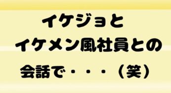 イケジョとイケメン風社員の会話で・・・（笑）