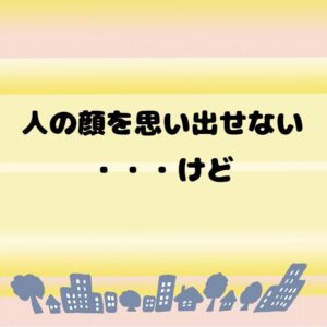 人の顔＆名前思いだせない・・・けど